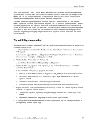 Security Services
After addESignature is called, Content Server performs all the operations required to generate the
signature page, create the audit trail entries, and store the signature page in the repository with the
object. You can add multiple signatures to any particular version of a document. The maximum
number of allowed signatures on a document version is configurable.
Electronic signatures require a template signature page and a method (stored in a dm_method
object) to generate signature pages using the template. The Documentum system provides a default
signature page template and signature generation method that can be used on documents in PDF
format or documents that have a PDF rendition. You can customize the electronic signature support
in a variety of ways. For example, you can customize the default template signature page, create
your own template signature page, or provide a custom signature creation method for use with a
custom template.
The addESignature method
When an application or user issues an IDfSysObject.addESignature method, Content Server performs
the following operations:
1. Authenticates the user and verifies that the user has at least Relate permission on the document
to be signed.
If a user name is passed in the addESignature method arguments, that user must be the same as
the session user issuing the addESignature method.
2. Verifies that the document is not checked out.
A checked out document cannot be signed by addESignature.
3. Verifies that the pre_signature hash argument, if any, in the method, matches a hash of the
content in the repository.
4. If the content has been previously signed, the server:
• Retrieves all the audit trail entries for the previous dm_addesignature events on this content.
• Verifies that the most recent audit trail entry is signed (by Content Server) and that the
signature is valid.
• Verifies that the entries have consecutive signature numbers.
• Verifies that the hash in the audit trail entry matches the hash of the document content.
5. Copies the content to be signed to a temporary directory location and calls the signature creation
method. The signature creation method:
• Generates the signature page using the signature page template and adds the page to the
content.
• Replaces the content in the temporary location with the signed content.
6. If the signature creation method returns successfully, the server replaces the original content in
the repository with the signed copy.
EMC Documentum Content Server 7.2 Fundamentals Guide 97
 