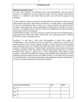 4
Unit-01/Lecture-02
Federated Clouds/Inter Cloud
The terms cloud federation and InterCloud, often used interchangeably, convey the general
meaning of an aggregation of cloud computing providers that have separate administrative
domains. It is important to clarify what these two terms mean and how they apply to cloud
computing.
The term federation implies the creation of an organization that supersedes the decisional and
administrative power of the single entities and that acts as a whole. Within a cloud computing
con-text, the word federation does not have such a strong connotation but implies that there
are agree- ments between the various cloud providers, allowing them to leverage each other’s
services in a privileged manner. A definition of the term cloudfederation was given by Reuven
Cohen,founder and CTO of EnomalyInc :
Cloud federation manages consistency and access controls when two or more independent geo-
graphically distinct Clouds share either authentication, files, computing resources, command
and control or access to storage resources.
InterCloud is a term that is often used interchangeably to express the concept of
Cloudfederation. It was introduced by Cisco for expressing a composition of clouds that are
interconnected by means of open standards to provide a universal environment that leverages
cloud computing services. By mimicking the Internet term, often referred as the “network of
networks,” InterCloud represents a “Cloud of Clouds” and therefore expresses the same concept
of federating together clouds that belong to different administrative organizations. The term
InterCloud refers mostly to a global vision in which interoperability among different cloud
providers is governed by standards, thus creating an open platform where applications can shift
workloads and freely compose services from different sources. On the other hand, the concept
of a cloud federation is more general and includes ad hoc aggregations between cloud providers
on the basis of private agreements and proprietary interfaces.
S.NO RGPV QUESTIONS Year Marks
Q.1
Q.2
Q.3
 