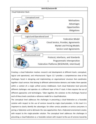 5
Unit-01/Lecture-03
Cloud Federation Stack
Creating a cloud federation involves research and development at different levels: conceptual,
logical and operational, and infrastructural. Figure 11.7 provides a comprehensive view of the
challenges faced in designing and implementing an organizational structure that coordinates
together cloud services that belong to different administrative domains and makes them operate
within a context of a single unified service middleware. Each cloud federation level presents
different challenges and operates at a different layer of the IT stack. It then requires the use of
different approaches and technologies. Taken together, the solutions to the challenges faced at
each of these levels constitute a reference model for a cloud federation.
The conceptual level addresses the challenges in presenting a cloud federation as a favorable
solution with respect to the use of services leased by single cloud providers. In this level it is
important to clearly identify the advantages for either service providers or service consumers in
joining a federation and to delineate the new opportunities that a federated environment creates
with respect to the single-provider solution. The conceptual level addresses the challenges in
presenting a cloud federation as a favorable soluion with respect to the use of services leased by
 