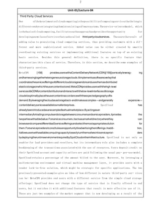 7
Unit-01/Lecture-04
Third Party Cloud Services
One ofthekeyelementsofcloudcomputingisthepossibilityofcomposingservicesthatbelongto
differentvendorsorintegratingthemintoexistingsoftwaresystems.Theservice-orientedmodel, which
isthebasisofcloudcomputing,facilitatessuchanapproachandprovidestheopportunity for
developinganewclassofservicesthatcanbecalled third-partycloudservices. Thesearetheresult of
adding value to preexisting cloud computing services, thus providing customers with a dif -
ferent and more sophisticated service. Added value can be either created by smartly
coordinating existing services or implementing additional features on top of an existing
basic service. Besides this general definition, there is no specific feature that
characterizes this class of service. Therefore, in this section, we describe some examples of
third-party services.
MetaCDN [158] providesuserswithaContentDeliveryNetwork(CDN)[159][servicebyleverag- ing
andharnessingtogetherheterogeneousstorageclouds.Itimplementsasoftwareoverlaythat
coordinatestheserviceofferingsofdifferentcloudstoragevendorsandusesthemasdistributed
elasticstorageonwhichtheusercontentisstored.MetaCDNprovidesuserswiththehigh-level
servicesofaCDNforcontentdistributionandinteractswiththelow-levelinterfacesofstorage
cloudstooptimallyplacetheusercontentinaccordancewiththeexpectedgeographyofits
demand.Byleveragingthecloudasastorageback-enditmakesacomplex—andgenerally expensive—
contentdeliveryserviceavailabletosmallenterprises. SpotCloud has
alreadybeenintroducedasanexampleofavirtualmarketplace.Byactingasan
intermediaryfortradingcomputeandstoragebetweenconsumersandserviceproviders,itprovides the
twopartieswithaddedvalue.Forserviceconsumers,itactsasamarketdirectorywherethey can
browseandcomparedifferentIaaSserviceofferingsandselectthemostappropriatesolution for
them.Forserviceprovidersitconstitutesanopportunityforadvertisingtheirofferings.Inaddi- tion,
itallowsuserswithavailablecomputingcapacitytoeasilyturnthemselvesintoserviceprovi- ders
bydeployingtheruntimeenvironmentrequiredbySpotCloudontheirinfrastructure. SpotCloud is not only an
enabler for IaaS providers and resellers, but its intermediary role also includes a complete
bookkeeping of the transactions associated with the use of resources. Users deposit credit on
their SpotCloud account and capacity sellers are paid following the usual pay- per-use model.
SpotCloud retains a percentage of the amount billed to the user. Moreover, by leveraging a
uniform runtime environment and virtual machine management layer, it provides users with a
vendor lock-in-free solution, which might be strategic for specific applications. The two
previously presented examples give an idea of how different in nature third-party ser- vices
can be: MetaCDN provides end users with a different service from the simple cloud storage
offerings; SpotCloud does not change the type of service that is finally offered to end
users, but it enriches it with additional features that result in more effective use of it.
These are just two examples of the market segment that is now developing as a result of the
 