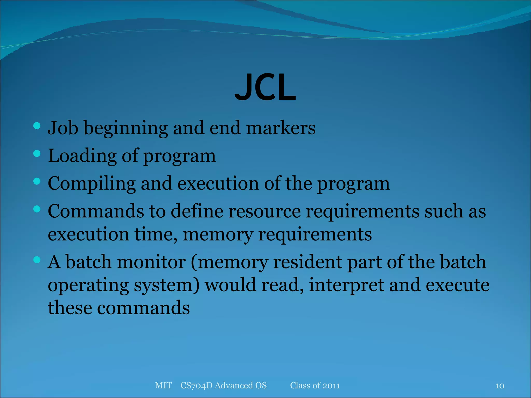 JCL Job beginning and end markers Loading of program Compiling and execution of the program Commands to define resource requirements such as execution time, memory requirements A batch monitor (memory resident part of the batch operating system) would read, interpret and execute these commands MIT  CS704D Advanced OS  Class of 2011 