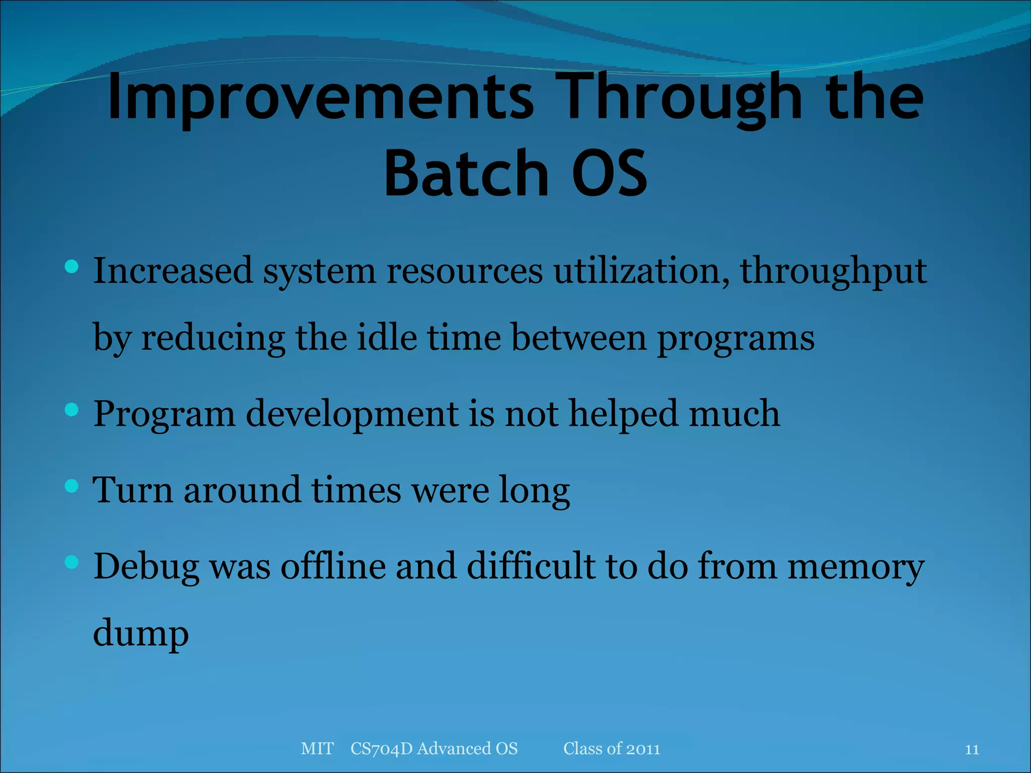 Improvements Through the Batch OS Increased system resources utilization, throughput by reducing the idle time between programs Program development is not helped much Turn around times were long Debug was offline and difficult to do from memory dump MIT  CS704D Advanced OS  Class of 2011 