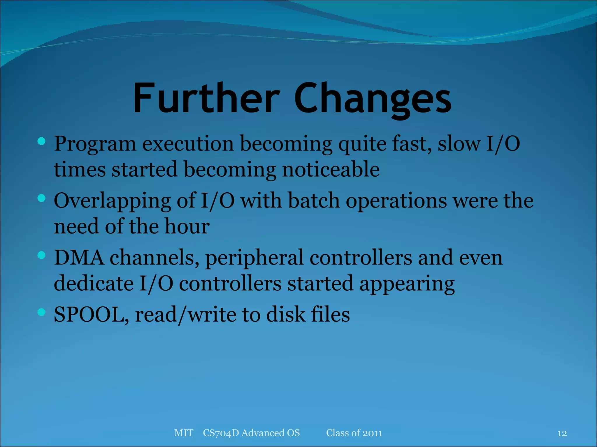 Further Changes  Program execution becoming quite fast, slow I/O times started becoming noticeable Overlapping of I/O with batch operations were the need of the hour DMA channels, peripheral controllers and even dedicate I/O controllers started appearing SPOOL, read/write to disk files MIT  CS704D Advanced OS  Class of 2011 