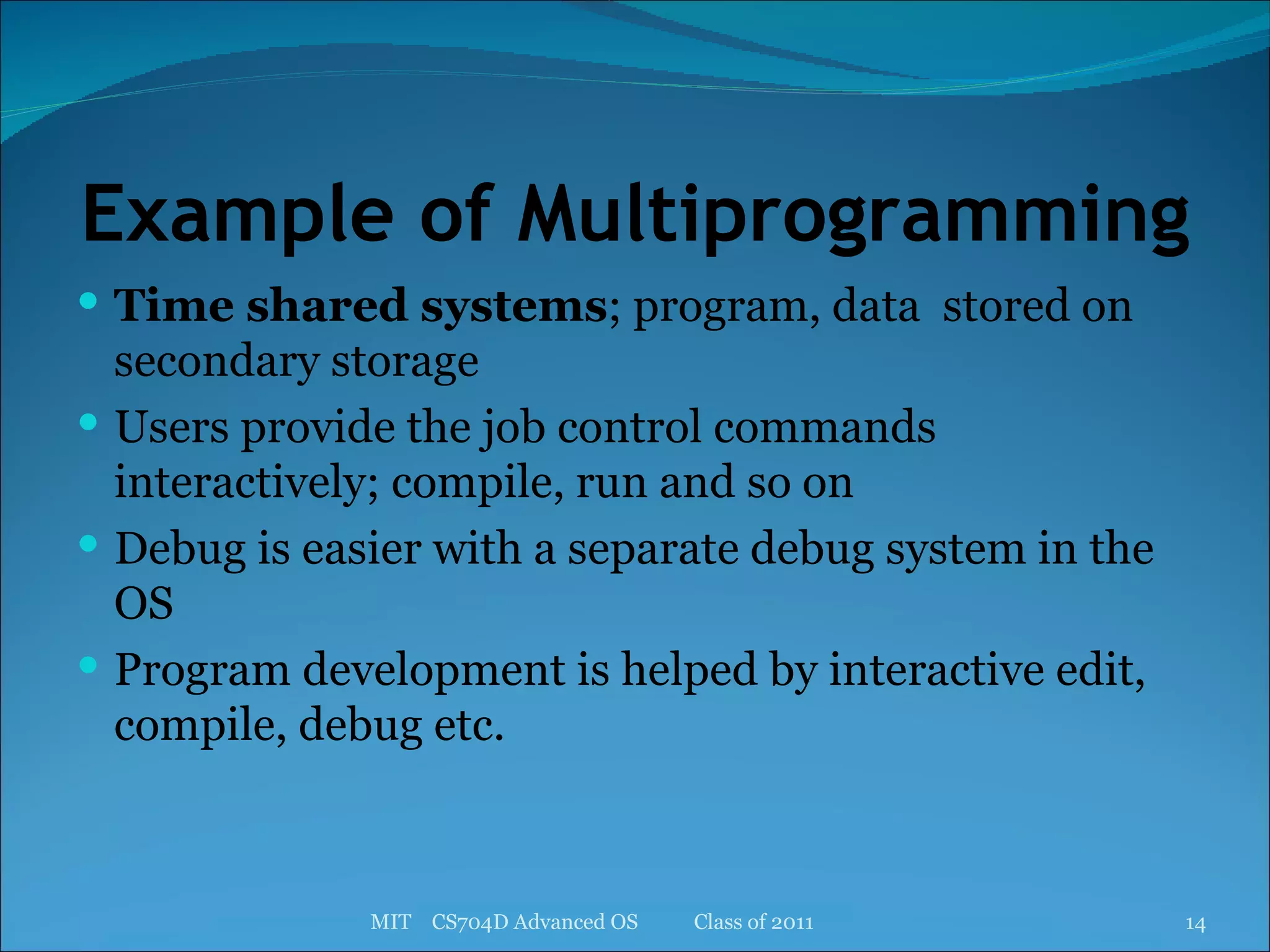 Example of Multiprogramming Time shared systems ; program, data  stored on secondary storage Users provide the job control commands interactively; compile, run and so on Debug is easier with a separate debug system in the OS Program development is helped by interactive edit, compile, debug etc. MIT  CS704D Advanced OS  Class of 2011 