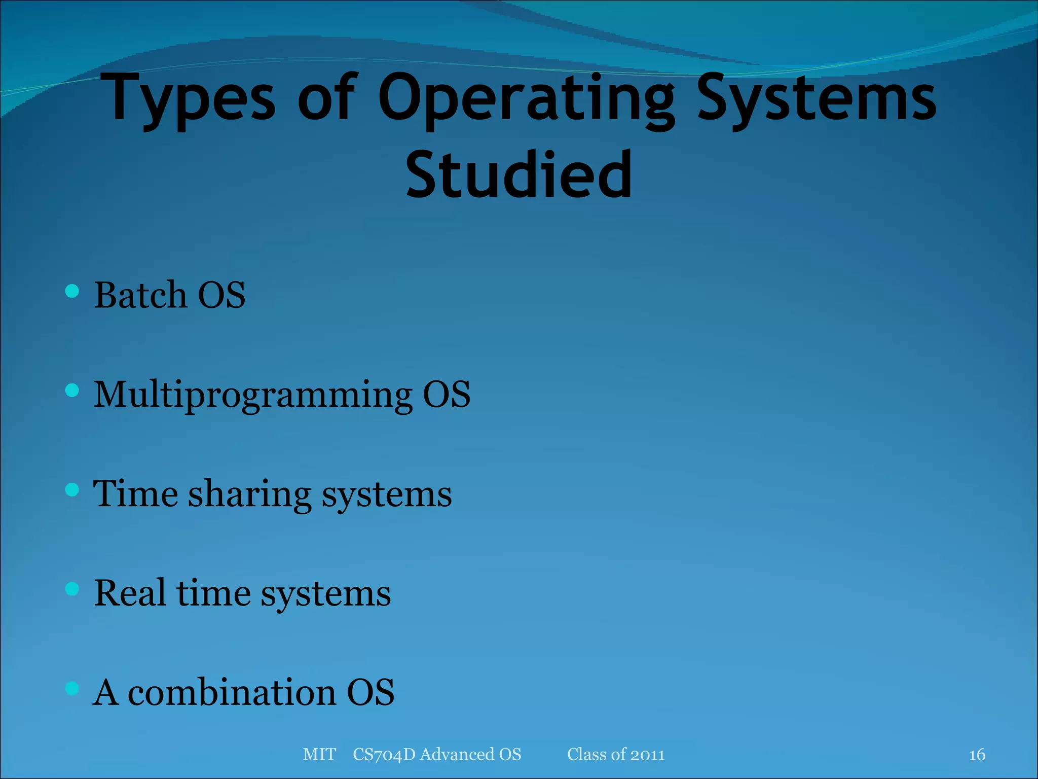 Types of Operating Systems Studied Batch OS Multiprogramming OS Time sharing systems Real time systems A combination OS MIT  CS704D Advanced OS  Class of 2011 