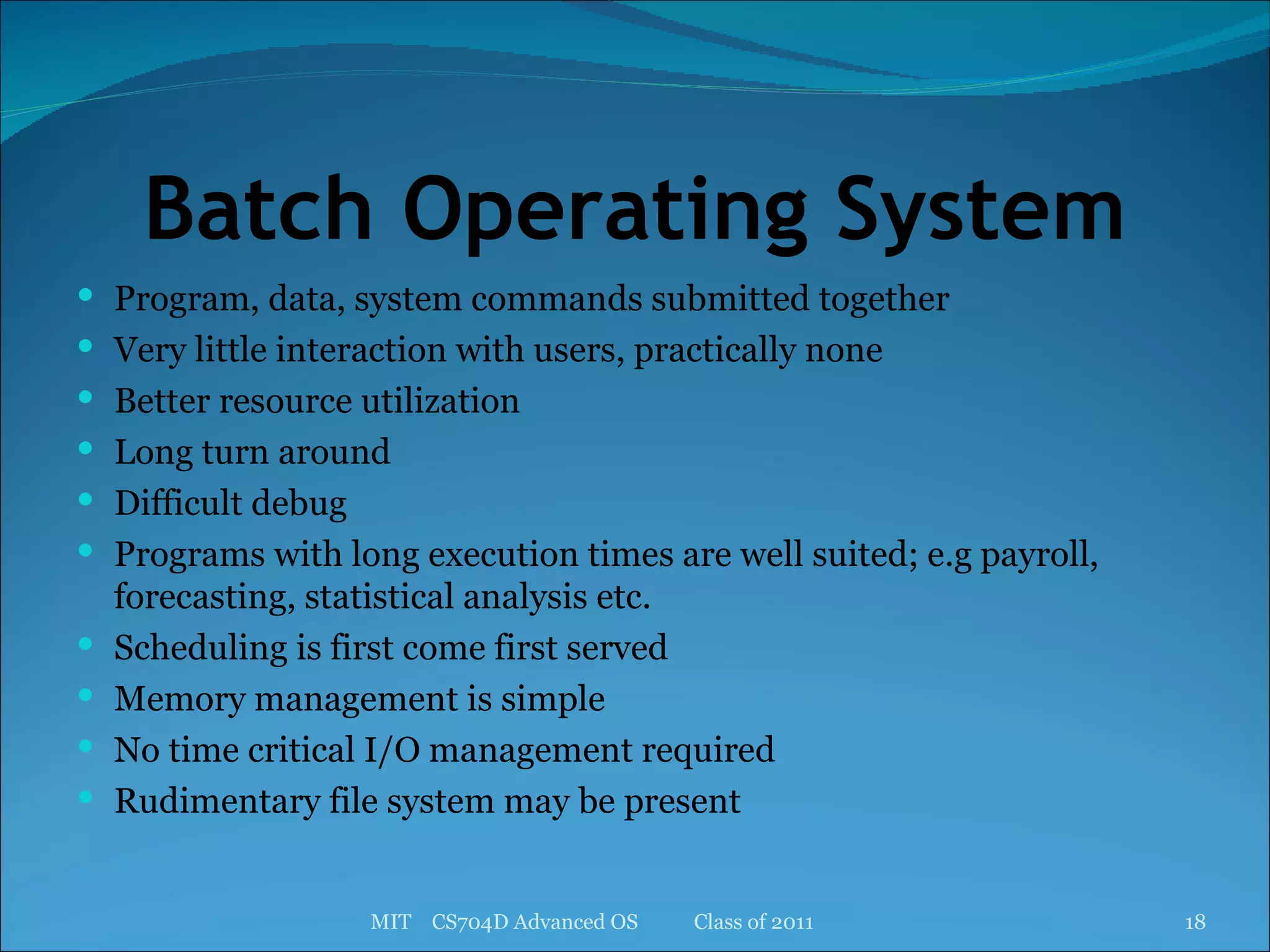 Batch Operating System Program, data, system commands submitted together Very little interaction with users, practically none Better resource utilization Long turn around Difficult debug Programs with long execution times are well suited; e.g payroll, forecasting, statistical analysis etc. Scheduling is first come first served Memory management is simple No time critical I/O management required Rudimentary file system may be present MIT  CS704D Advanced OS  Class of 2011 