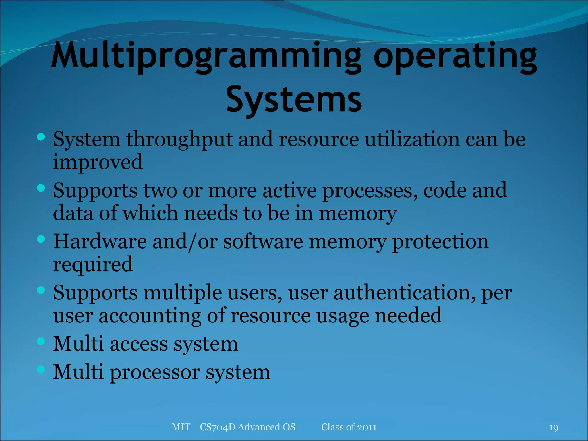 Multiprogramming operating Systems System throughput and resource utilization can be improved Supports two or more active processes, code and data of which needs to be in memory Hardware and/or software memory protection required Supports multiple users, user authentication, per user accounting of resource usage needed Multi access system Multi processor system MIT  CS704D Advanced OS  Class of 2011 