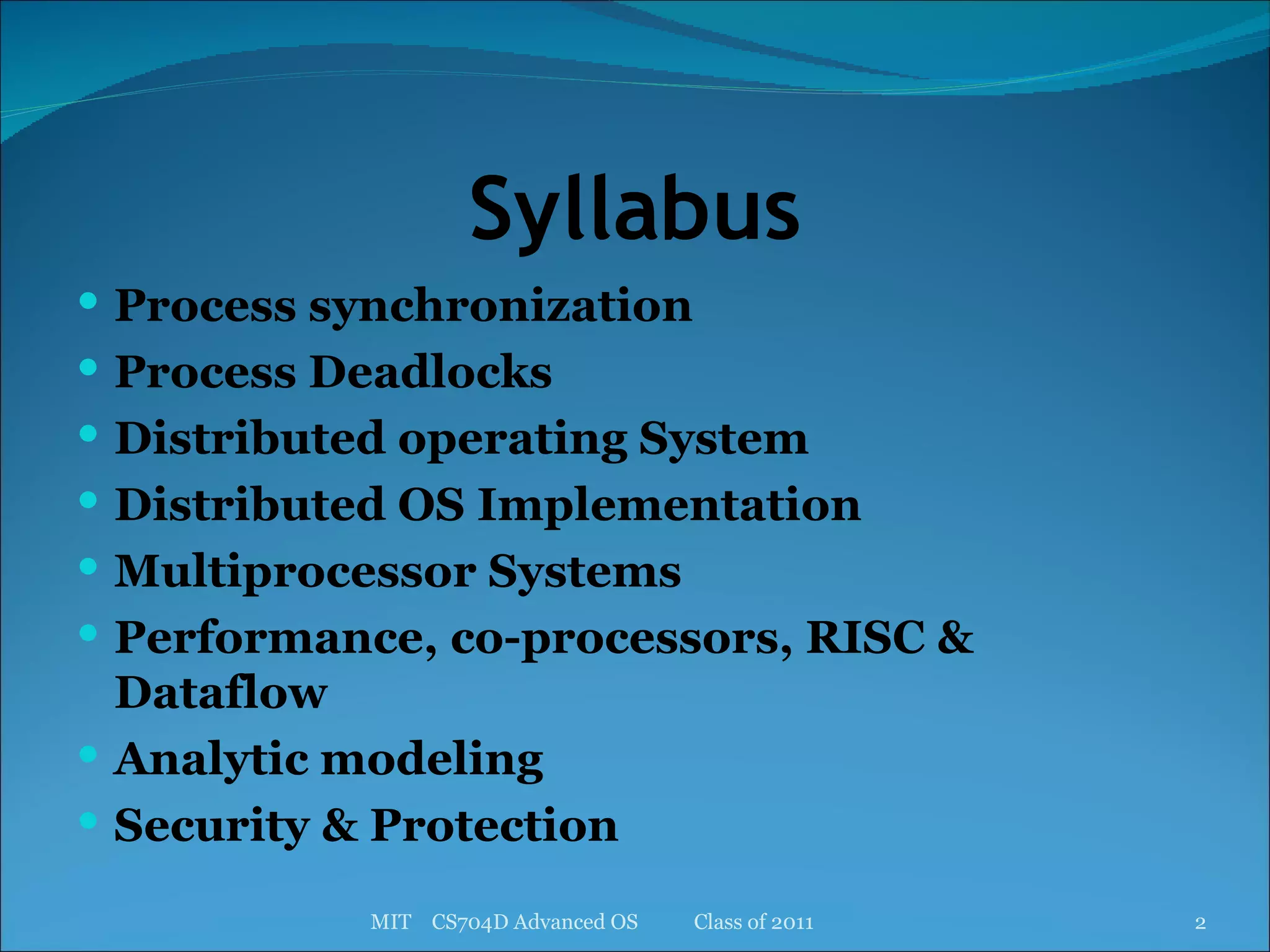 Syllabus Process synchronization Process Deadlocks Distributed operating System Distributed OS Implementation Multiprocessor Systems Performance, co-processors, RISC & Dataflow Analytic modeling Security & Protection MIT  CS704D Advanced OS  Class of 2011 