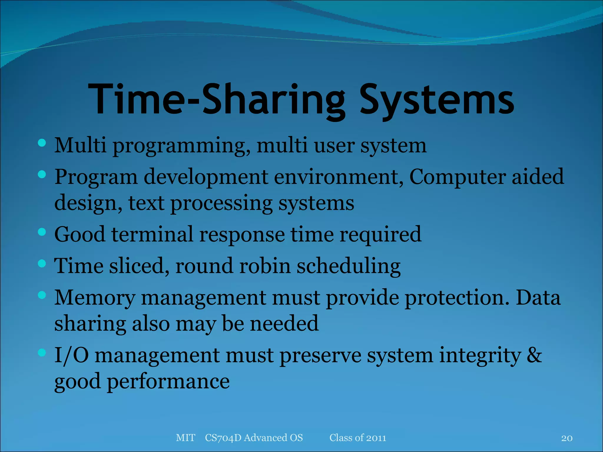 Time-Sharing Systems Multi programming, multi user system Program development environment, Computer aided design, text processing systems Good terminal response time required Time sliced, round robin scheduling Memory management must provide protection. Data sharing also may be needed I/O management must preserve system integrity & good performance MIT  CS704D Advanced OS  Class of 2011 
