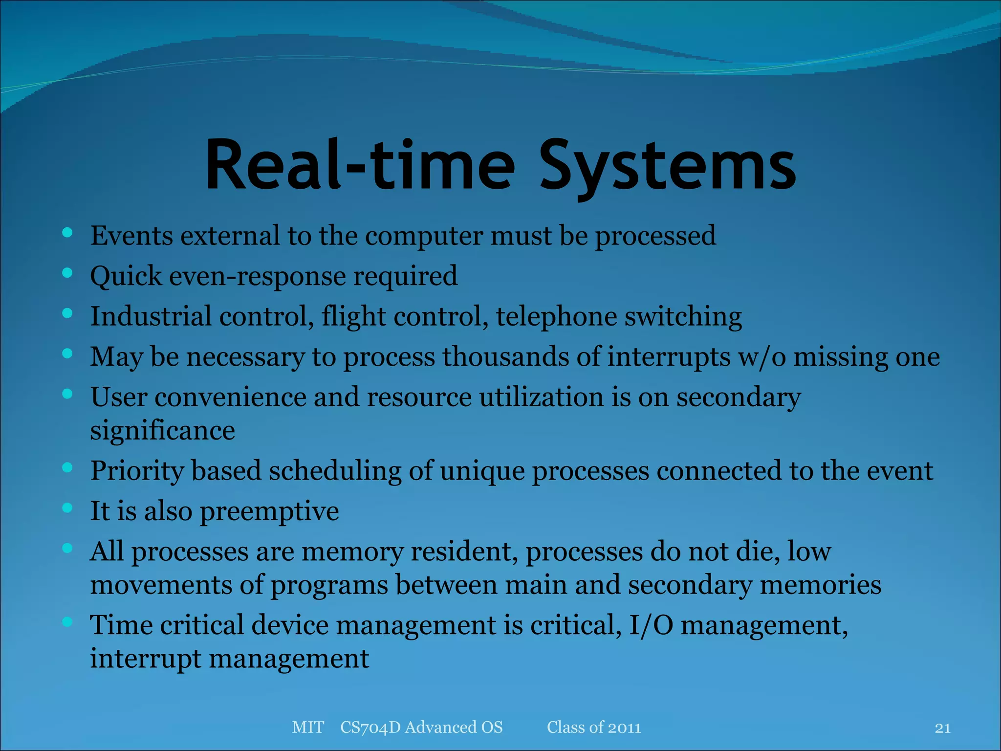 Real-time Systems Events external to the computer must be processed Quick even-response required Industrial control, flight control, telephone switching May be necessary to process thousands of interrupts w/o missing one User convenience and resource utilization is on secondary significance Priority based scheduling of unique processes connected to the event It is also preemptive All processes are memory resident, processes do not die, low movements of programs between main and secondary memories Time critical device management is critical, I/O management, interrupt management MIT  CS704D Advanced OS  Class of 2011 