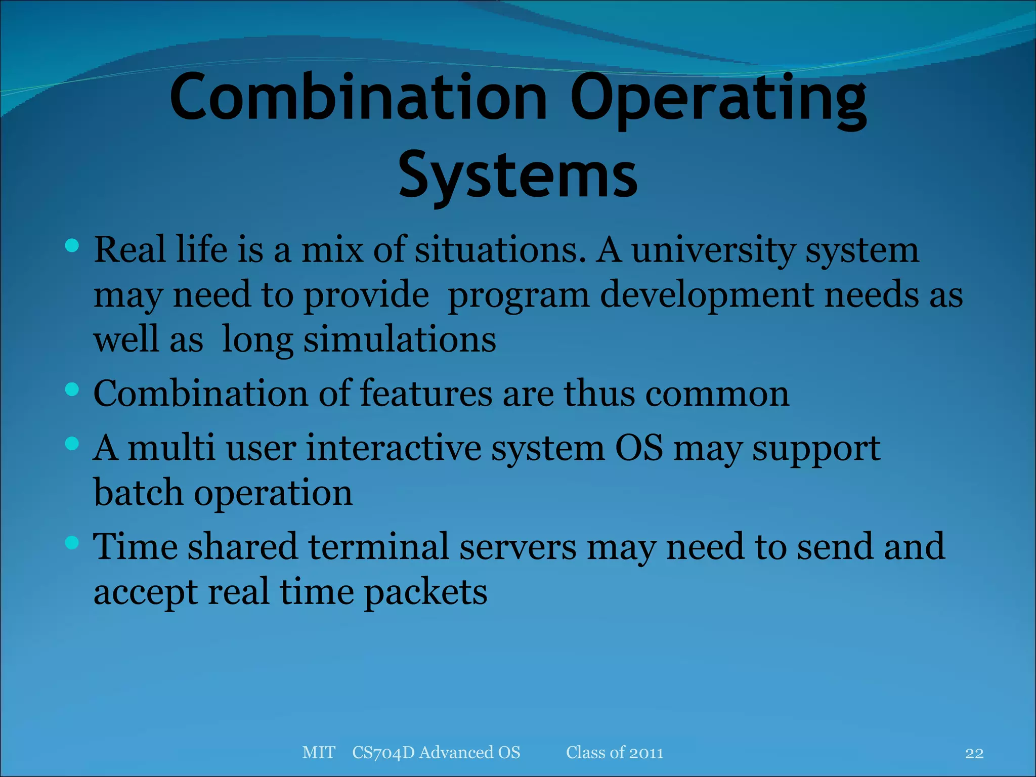 Combination Operating Systems Real life is a mix of situations. A university system may need to provide  program development needs as well as  long simulations Combination of features are thus common A multi user interactive system OS may support batch operation Time shared terminal servers may need to send and accept real time packets  MIT  CS704D Advanced OS  Class of 2011 