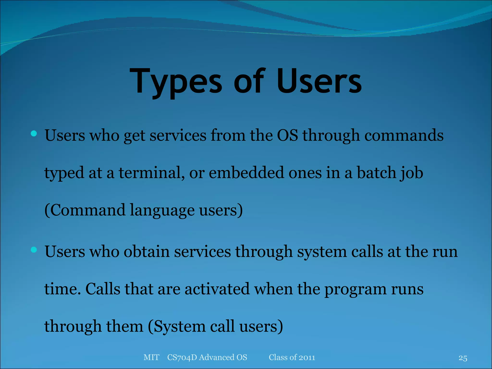 Types of Users Users who get services from the OS through commands typed at a terminal, or embedded ones in a batch job (Command language users) Users who obtain services through system calls at the run time. Calls that are activated when the program runs through them (System call users) MIT  CS704D Advanced OS  Class of 2011 