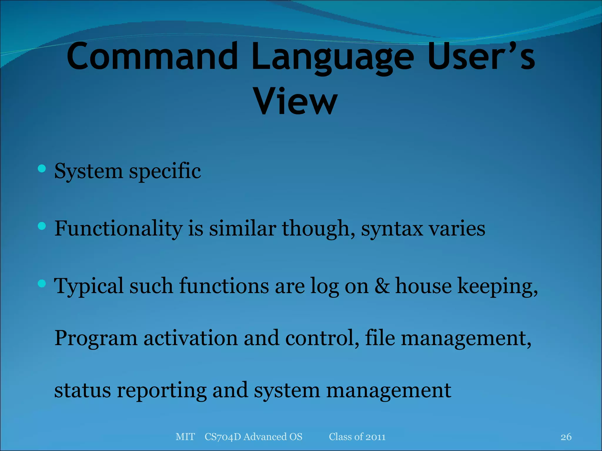 Command Language User’s View  System specific Functionality is similar though, syntax varies Typical such functions are log on & house keeping, Program activation and control, file management, status reporting and system management MIT  CS704D Advanced OS  Class of 2011 