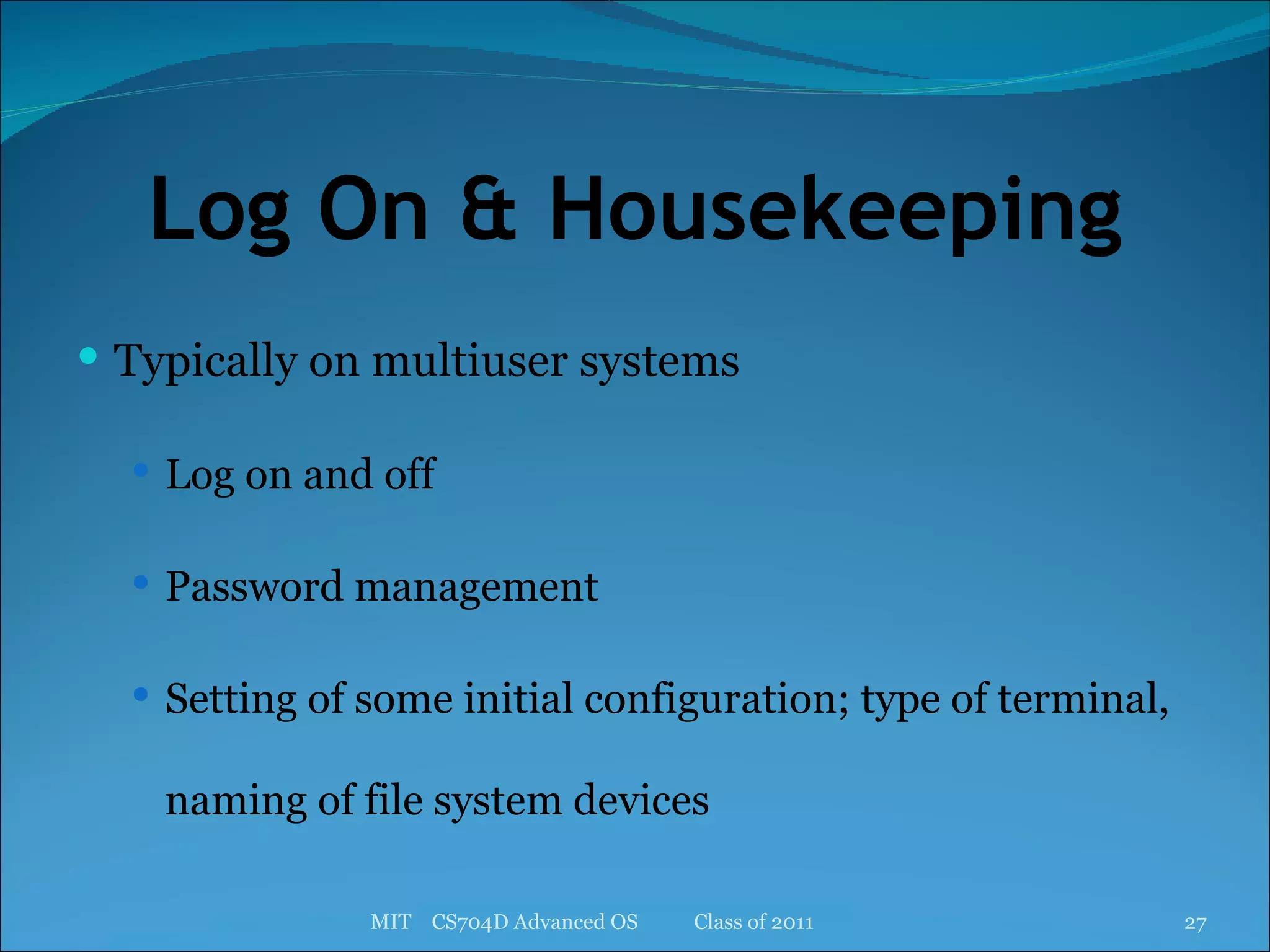 Log On & Housekeeping Typically on multiuser systems Log on and off Password management Setting of some initial configuration; type of terminal, naming of file system devices MIT  CS704D Advanced OS  Class of 2011 