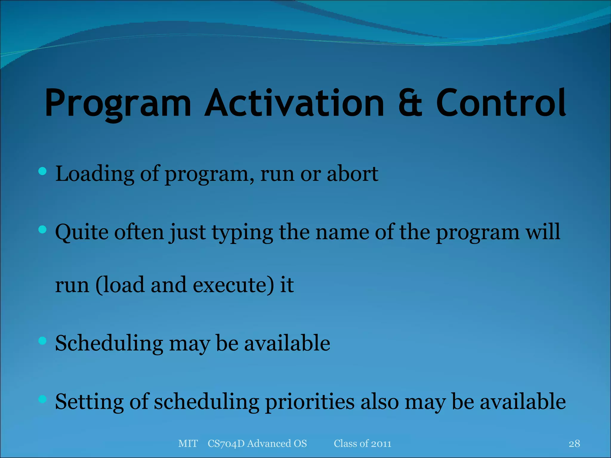Program Activation & Control Loading of program, run or abort Quite often just typing the name of the program will run (load and execute) it Scheduling may be available Setting of scheduling priorities also may be available MIT  CS704D Advanced OS  Class of 2011 