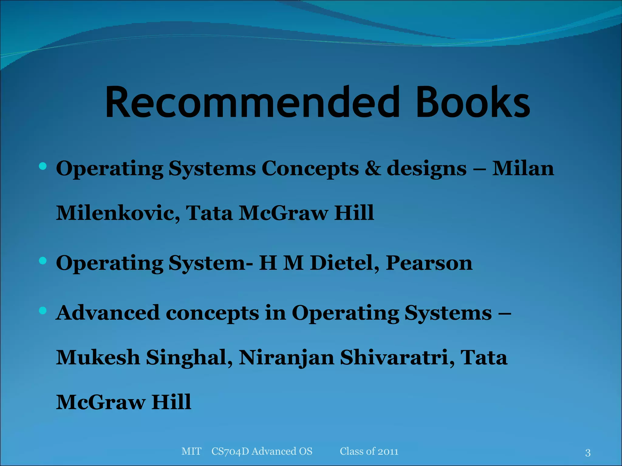 Recommended Books Operating Systems Concepts & designs – Milan Milenkovic, Tata McGraw Hill Operating System- H M Dietel, Pearson Advanced concepts in Operating Systems – Mukesh Singhal, Niranjan Shivaratri, Tata McGraw Hill MIT  CS704D Advanced OS  Class of 2011 
