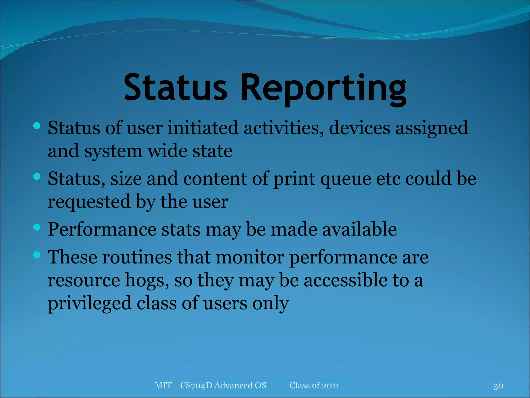 Status Reporting Status of user initiated activities, devices assigned and system wide state Status, size and content of print queue etc could be requested by the user Performance stats may be made available These routines that monitor performance are resource hogs, so they may be accessible to a privileged class of users only MIT  CS704D Advanced OS  Class of 2011 