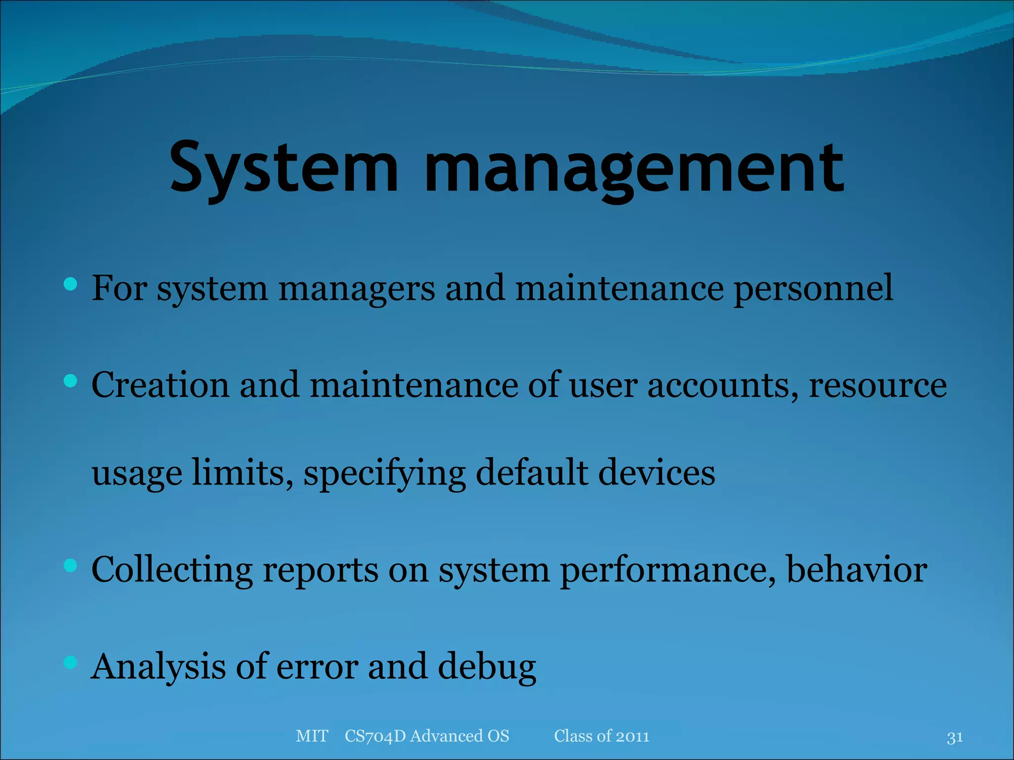 System management For system managers and maintenance personnel Creation and maintenance of user accounts, resource usage limits, specifying default devices Collecting reports on system performance, behavior Analysis of error and debug MIT  CS704D Advanced OS  Class of 2011 