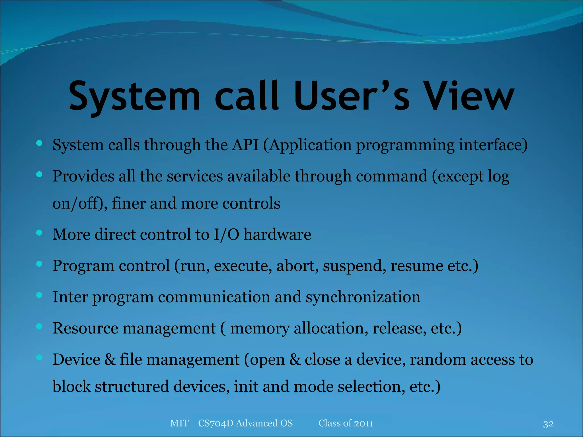 System call User’s View System calls through the API (Application programming interface) Provides all the services available through command (except log on/off), finer and more controls  More direct control to I/O hardware Program control (run, execute, abort, suspend, resume etc.) Inter program communication and synchronization Resource management ( memory allocation, release, etc.) Device & file management (open & close a device, random access to block structured devices, init and mode selection, etc.) MIT  CS704D Advanced OS  Class of 2011 