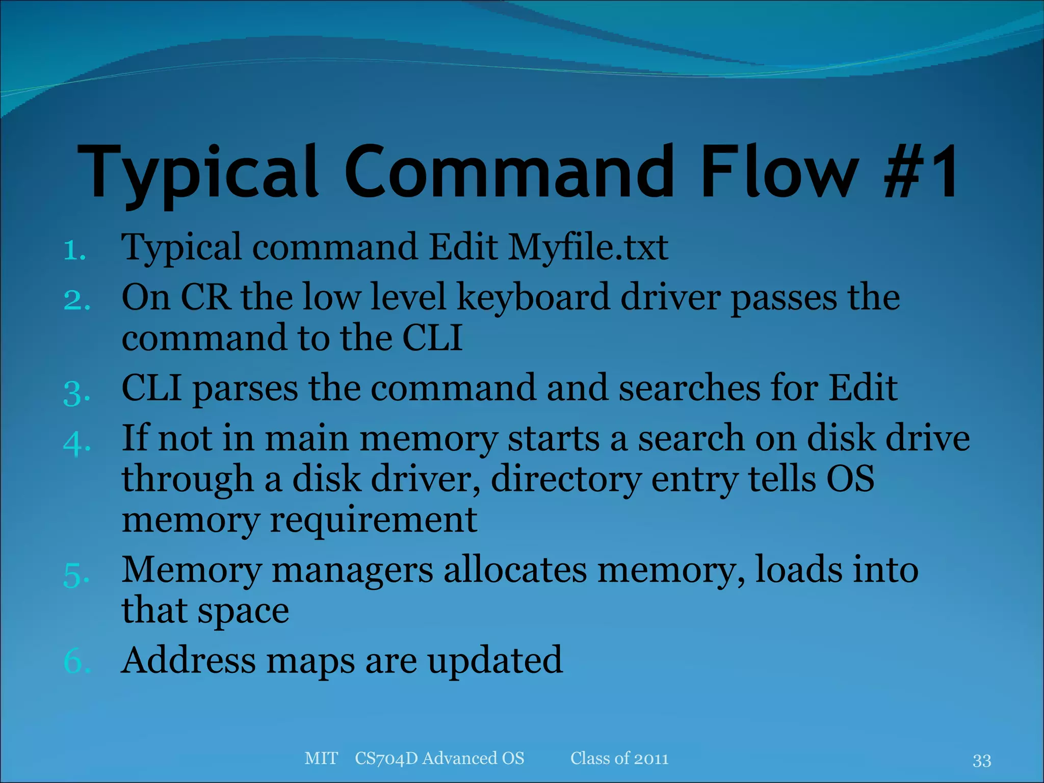 Typical Command Flow #1 Typical command Edit Myfile.txt On CR the low level keyboard driver passes the command to the CLI CLI parses the command and searches for Edit If not in main memory starts a search on disk drive through a disk driver, directory entry tells OS memory requirement Memory managers allocates memory, loads into that space Address maps are updated MIT  CS704D Advanced OS  Class of 2011 