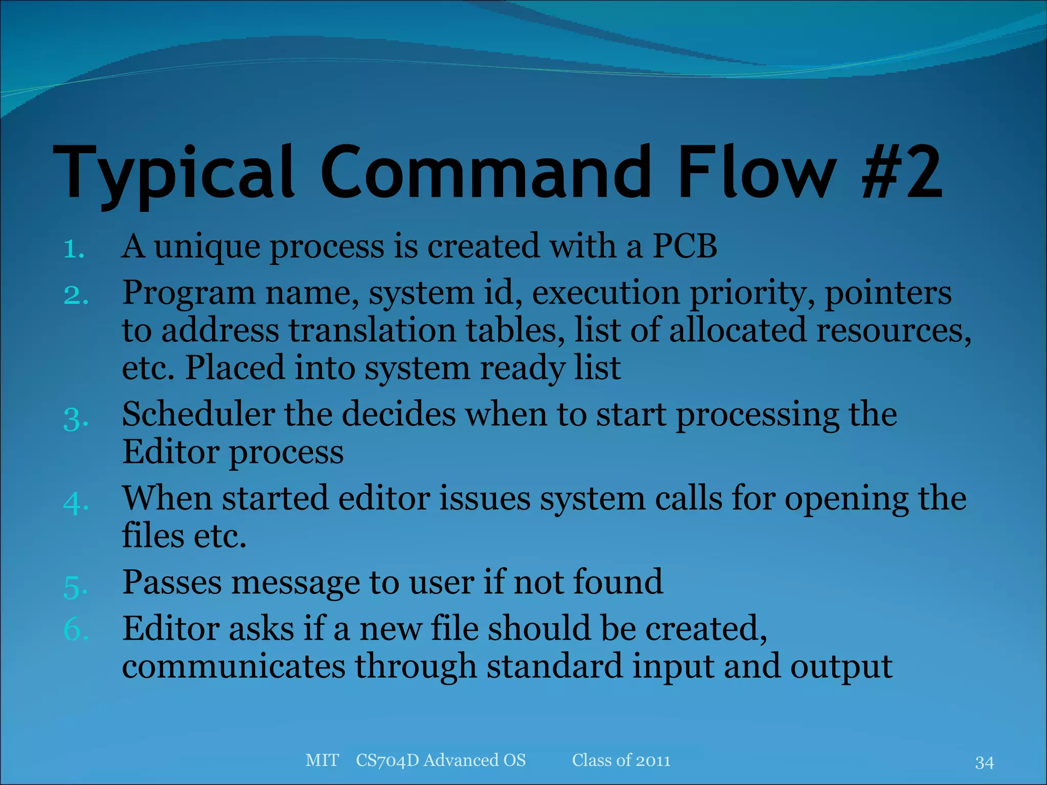 Typical Command Flow #2 A unique process is created with a PCB Program name, system id, execution priority, pointers to address translation tables, list of allocated resources, etc. Placed into system ready list Scheduler the decides when to start processing the Editor process When started editor issues system calls for opening the files etc. Passes message to user if not found Editor asks if a new file should be created, communicates through standard input and output MIT  CS704D Advanced OS  Class of 2011 