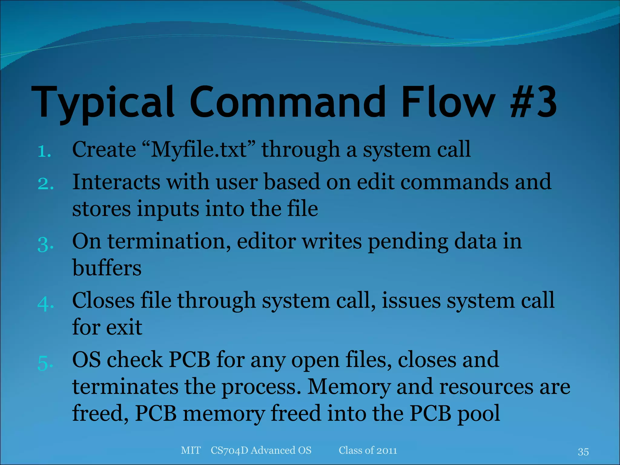 Typical Command Flow #3 Create “Myfile.txt” through a system call Interacts with user based on edit commands and stores inputs into the file On termination, editor writes pending data in buffers Closes file through system call, issues system call for exit OS check PCB for any open files, closes and terminates the process. Memory and resources are freed, PCB memory freed into the PCB pool MIT  CS704D Advanced OS  Class of 2011 