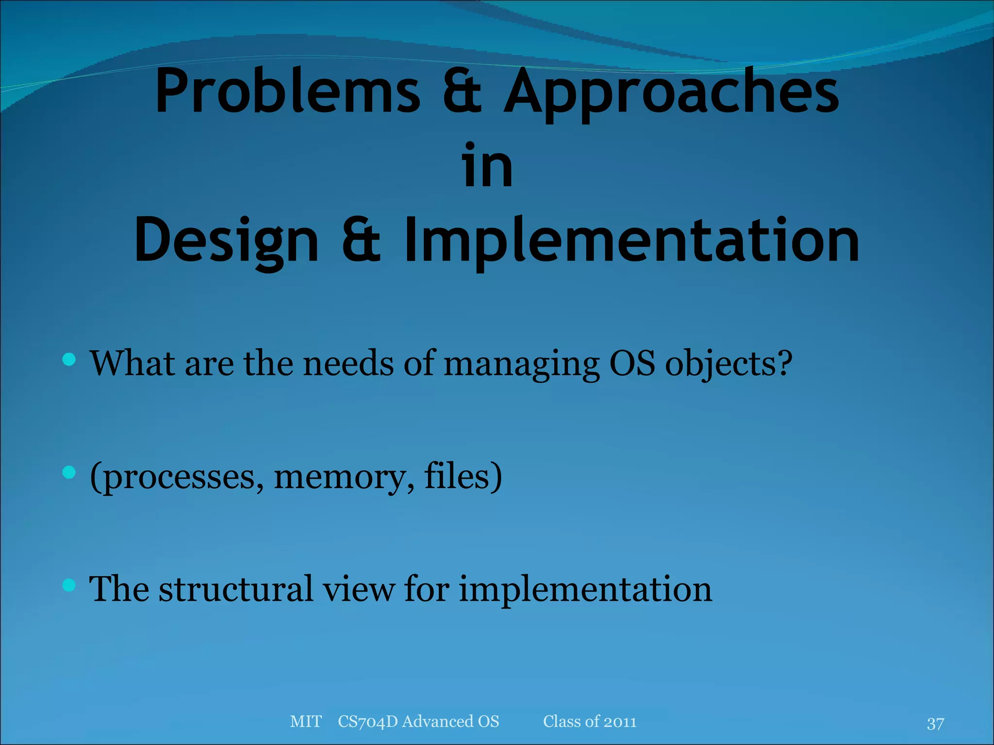Problems & Approaches in  Design & Implementation What are the needs of managing OS objects? (processes, memory, files) The structural view for implementation MIT  CS704D Advanced OS  Class of 2011 