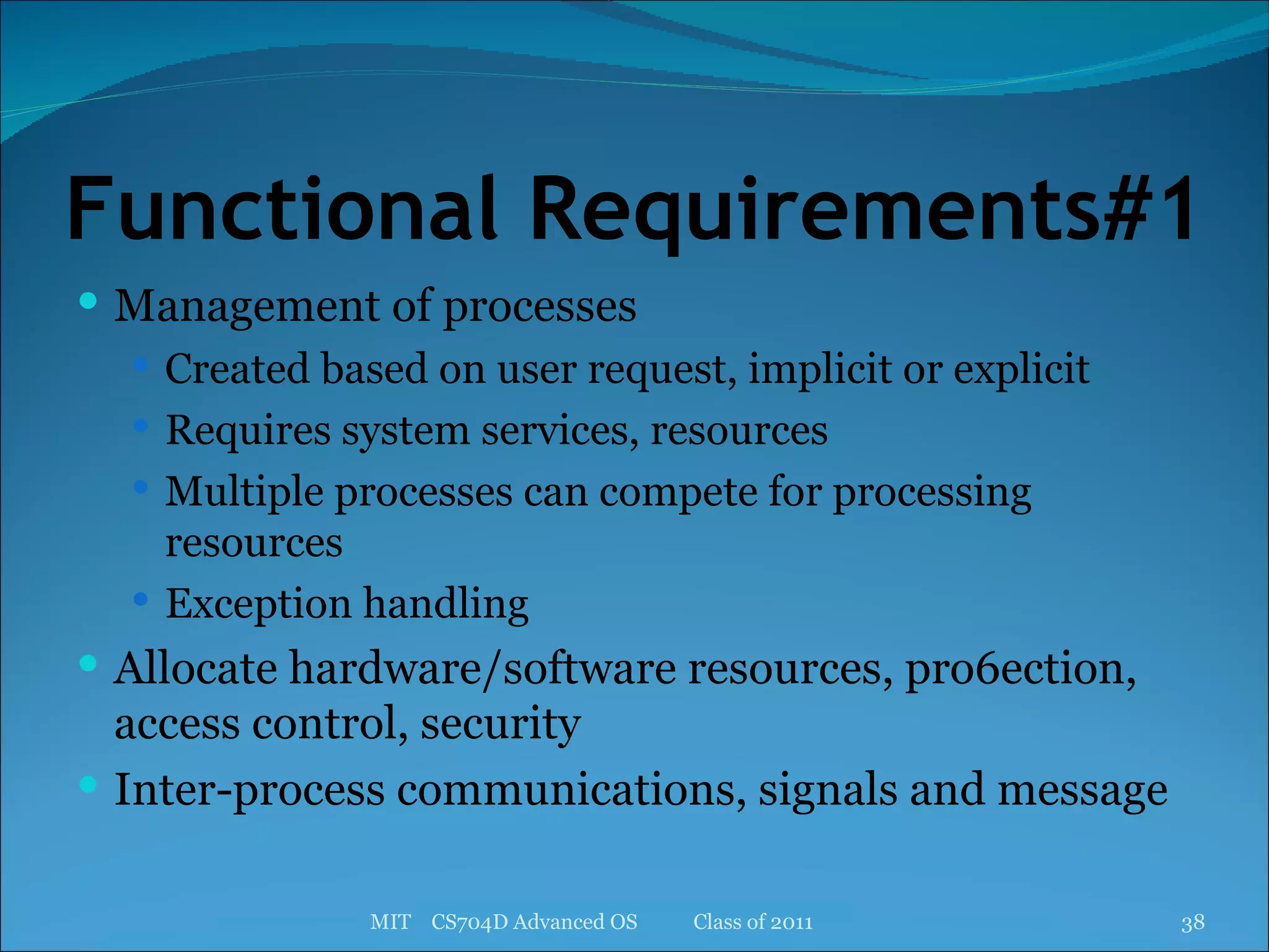 Functional Requirements#1 Management of processes Created based on user request, implicit or explicit Requires system services, resources Multiple processes can compete for processing resources Exception handling Allocate hardware/software resources, pro6ection, access control, security Inter-process communications, signals and message MIT  CS704D Advanced OS  Class of 2011 