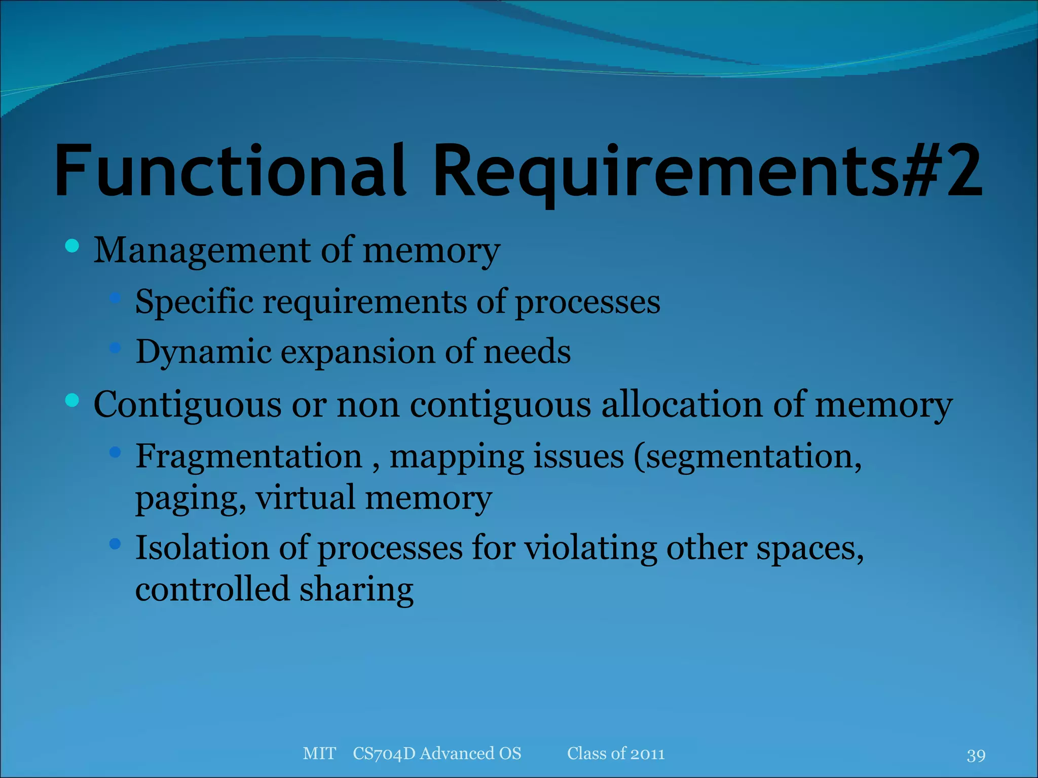 Functional Requirements#2 Management of memory Specific requirements of processes Dynamic expansion of needs Contiguous or non contiguous allocation of memory Fragmentation , mapping issues (segmentation, paging, virtual memory Isolation of processes for violating other spaces, controlled sharing MIT  CS704D Advanced OS  Class of 2011 