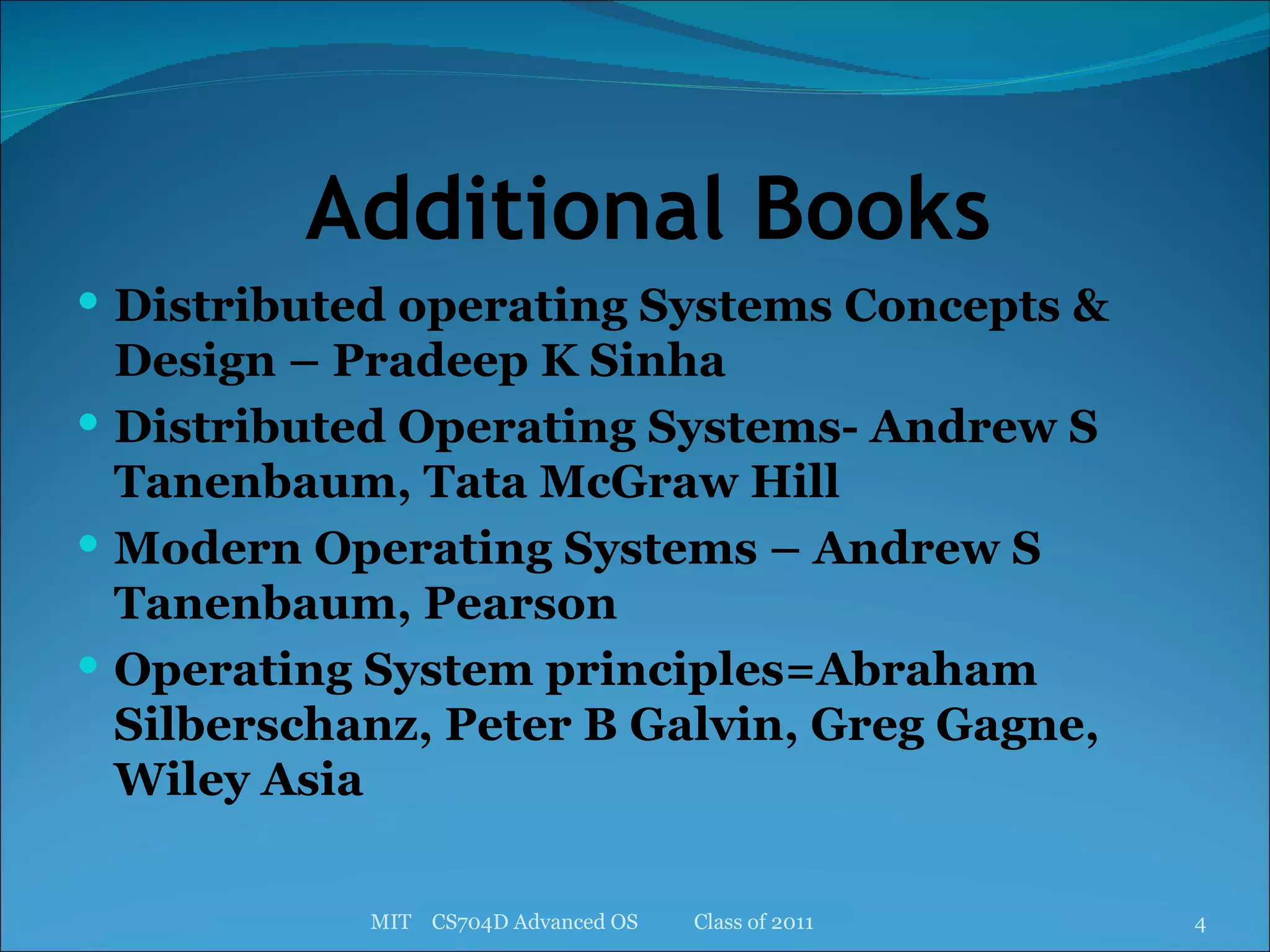 Additional Books Distributed operating Systems Concepts & Design – Pradeep K Sinha Distributed Operating Systems- Andrew S Tanenbaum, Tata McGraw Hill Modern Operating Systems – Andrew S Tanenbaum, Pearson Operating System principles=Abraham Silberschanz, Peter B Galvin, Greg Gagne, Wiley Asia MIT  CS704D Advanced OS  Class of 2011 