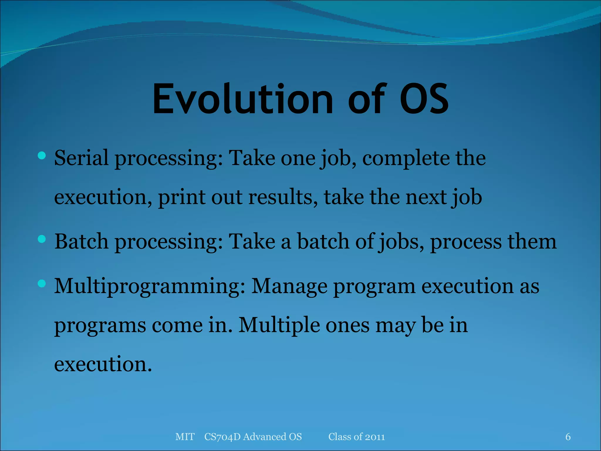 Evolution of OS Serial processing: Take one job, complete the execution, print out results, take the next job Batch processing: Take a batch of jobs, process them Multiprogramming: Manage program execution as programs come in. Multiple ones may be in execution. MIT  CS704D Advanced OS  Class of 2011 