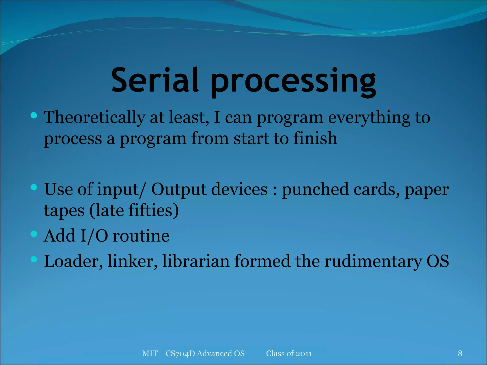 Serial processing Theoretically at least, I can program everything to process a program from start to finish Use of input/ Output devices : punched cards, paper tapes (late fifties) Add I/O routine Loader, linker, librarian formed the rudimentary OS MIT  CS704D Advanced OS  Class of 2011 