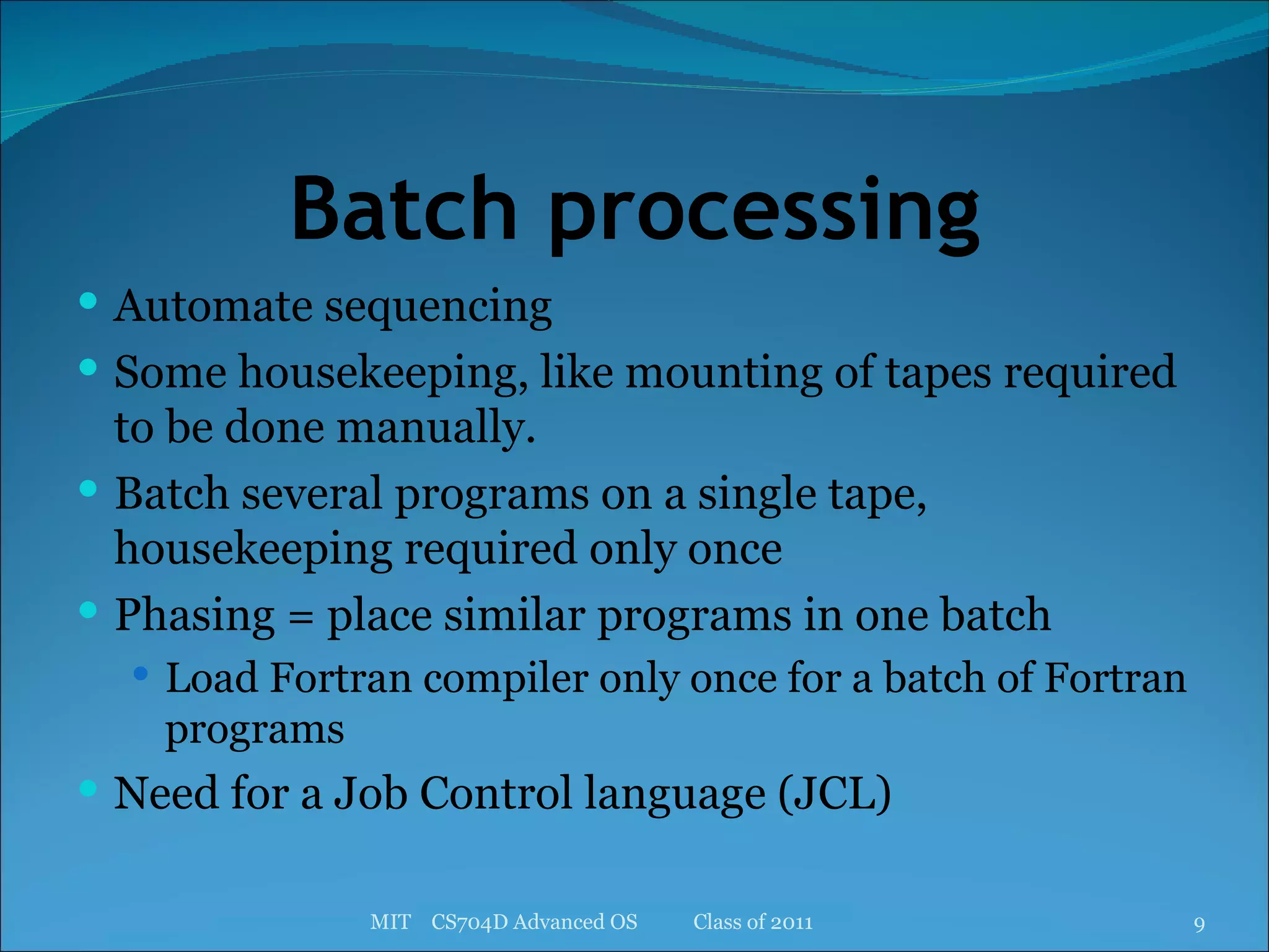 Batch processing Automate sequencing Some housekeeping, like mounting of tapes required to be done manually. Batch several programs on a single tape, housekeeping required only once Phasing = place similar programs in one batch Load Fortran compiler only once for a batch of Fortran programs Need for a Job Control language (JCL) MIT  CS704D Advanced OS  Class of 2011 