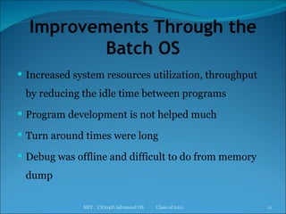 Improvements Through the Batch OS Increased system resources utilization, throughput by reducing the idle time between programs Program development is not helped much Turn around times were long Debug was offline and difficult to do from memory dump MIT  CS704D Advanced OS  Class of 2011 