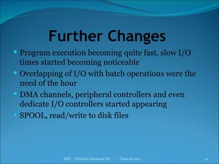 Further Changes  Program execution becoming quite fast, slow I/O times started becoming noticeable Overlapping of I/O with batch operations were the need of the hour DMA channels, peripheral controllers and even dedicate I/O controllers started appearing SPOOL, read/write to disk files MIT  CS704D Advanced OS  Class of 2011 