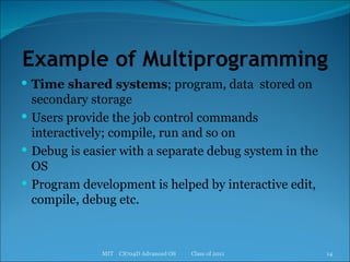 Example of Multiprogramming Time shared systems ; program, data  stored on secondary storage Users provide the job control commands interactively; compile, run and so on Debug is easier with a separate debug system in the OS Program development is helped by interactive edit, compile, debug etc. MIT  CS704D Advanced OS  Class of 2011 