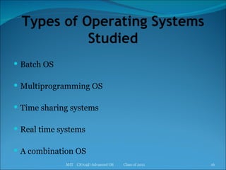 Types of Operating Systems Studied Batch OS Multiprogramming OS Time sharing systems Real time systems A combination OS MIT  CS704D Advanced OS  Class of 2011 