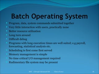 Batch Operating System Program, data, system commands submitted together Very little interaction with users, practically none Better resource utilization Long turn around Difficult debug Programs with long execution times are well suited; e.g payroll, forecasting, statistical analysis etc. Scheduling is first come first served Memory management is simple No time critical I/O management required Rudimentary file system may be present MIT  CS704D Advanced OS  Class of 2011 