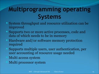 Multiprogramming operating Systems System throughput and resource utilization can be improved Supports two or more active processes, code and data of which needs to be in memory Hardware and/or software memory protection required Supports multiple users, user authentication, per user accounting of resource usage needed Multi access system Multi processor system MIT  CS704D Advanced OS  Class of 2011 