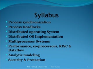 Syllabus Process synchronization Process Deadlocks Distributed operating System Distributed OS Implementation Multiprocessor Systems Performance, co-processors, RISC & Dataflow Analytic modeling Security & Protection MIT  CS704D Advanced OS  Class of 2011 