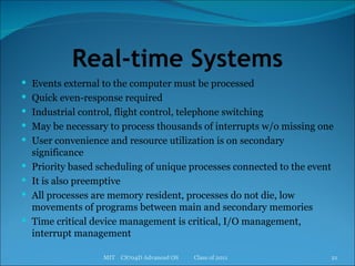 Real-time Systems Events external to the computer must be processed Quick even-response required Industrial control, flight control, telephone switching May be necessary to process thousands of interrupts w/o missing one User convenience and resource utilization is on secondary significance Priority based scheduling of unique processes connected to the event It is also preemptive All processes are memory resident, processes do not die, low movements of programs between main and secondary memories Time critical device management is critical, I/O management, interrupt management MIT  CS704D Advanced OS  Class of 2011 