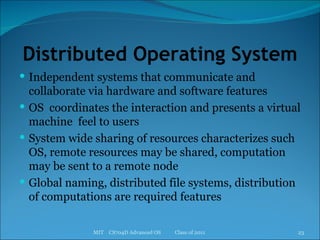 Distributed Operating System Independent systems that communicate and collaborate via hardware and software features OS  coordinates the interaction and presents a virtual machine  feel to users System wide sharing of resources characterizes such OS, remote resources may be shared, computation may be sent to a remote node Global naming, distributed file systems, distribution of computations are required features MIT  CS704D Advanced OS  Class of 2011 