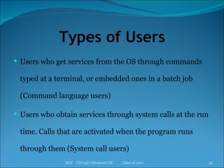 Types of Users Users who get services from the OS through commands typed at a terminal, or embedded ones in a batch job (Command language users) Users who obtain services through system calls at the run time. Calls that are activated when the program runs through them (System call users) MIT  CS704D Advanced OS  Class of 2011 