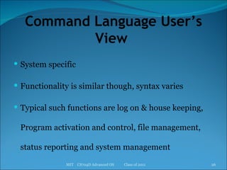 Command Language User’s View  System specific Functionality is similar though, syntax varies Typical such functions are log on & house keeping, Program activation and control, file management, status reporting and system management MIT  CS704D Advanced OS  Class of 2011 