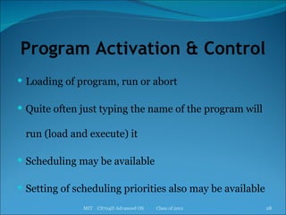 Program Activation & Control Loading of program, run or abort Quite often just typing the name of the program will run (load and execute) it Scheduling may be available Setting of scheduling priorities also may be available MIT  CS704D Advanced OS  Class of 2011 