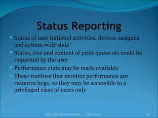 Status Reporting Status of user initiated activities, devices assigned and system wide state Status, size and content of print queue etc could be requested by the user Performance stats may be made available These routines that monitor performance are resource hogs, so they may be accessible to a privileged class of users only MIT  CS704D Advanced OS  Class of 2011 