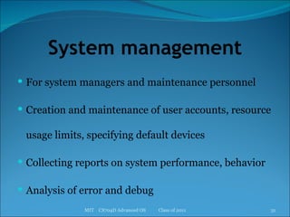 System management For system managers and maintenance personnel Creation and maintenance of user accounts, resource usage limits, specifying default devices Collecting reports on system performance, behavior Analysis of error and debug MIT  CS704D Advanced OS  Class of 2011 