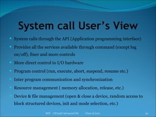 System call User’s View System calls through the API (Application programming interface) Provides all the services available through command (except log on/off), finer and more controls  More direct control to I/O hardware Program control (run, execute, abort, suspend, resume etc.) Inter program communication and synchronization Resource management ( memory allocation, release, etc.) Device & file management (open & close a device, random access to block structured devices, init and mode selection, etc.) MIT  CS704D Advanced OS  Class of 2011 