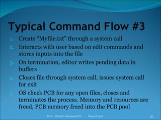 Typical Command Flow #3 Create “Myfile.txt” through a system call Interacts with user based on edit commands and stores inputs into the file On termination, editor writes pending data in buffers Closes file through system call, issues system call for exit OS check PCB for any open files, closes and terminates the process. Memory and resources are freed, PCB memory freed into the PCB pool MIT  CS704D Advanced OS  Class of 2011 