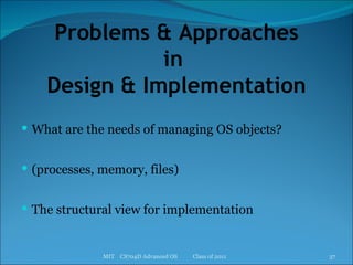 Problems & Approaches in  Design & Implementation What are the needs of managing OS objects? (processes, memory, files) The structural view for implementation MIT  CS704D Advanced OS  Class of 2011 